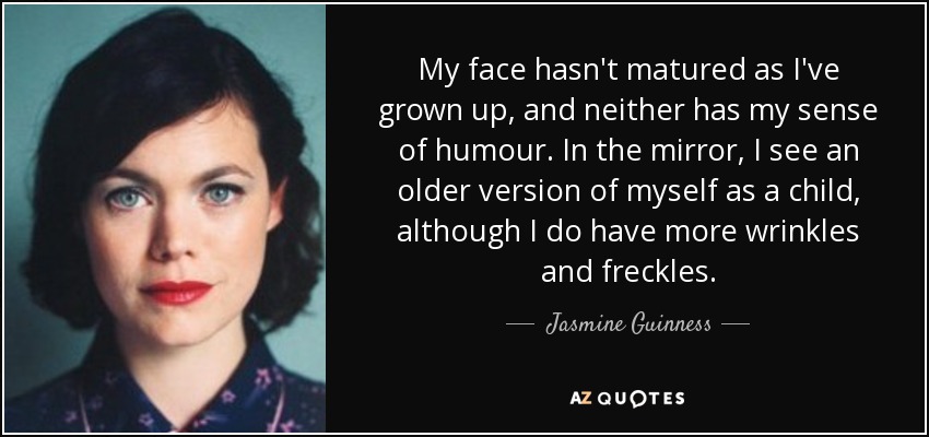 My face hasn't matured as I've grown up, and neither has my sense of humour. In the mirror, I see an older version of myself as a child, although I do have more wrinkles and freckles. - Jasmine Guinness