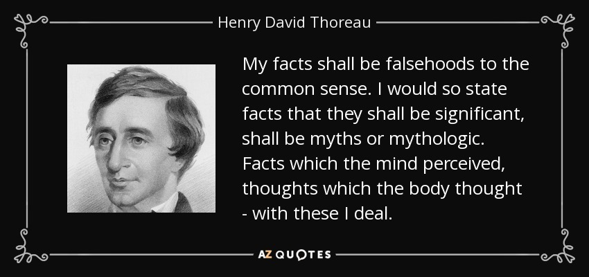 My facts shall be falsehoods to the common sense. I would so state facts that they shall be significant, shall be myths or mythologic. Facts which the mind perceived, thoughts which the body thought - with these I deal. - Henry David Thoreau