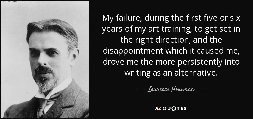 My failure, during the first five or six years of my art training, to get set in the right direction, and the disappointment which it caused me, drove me the more persistently into writing as an alternative. - Laurence Housman