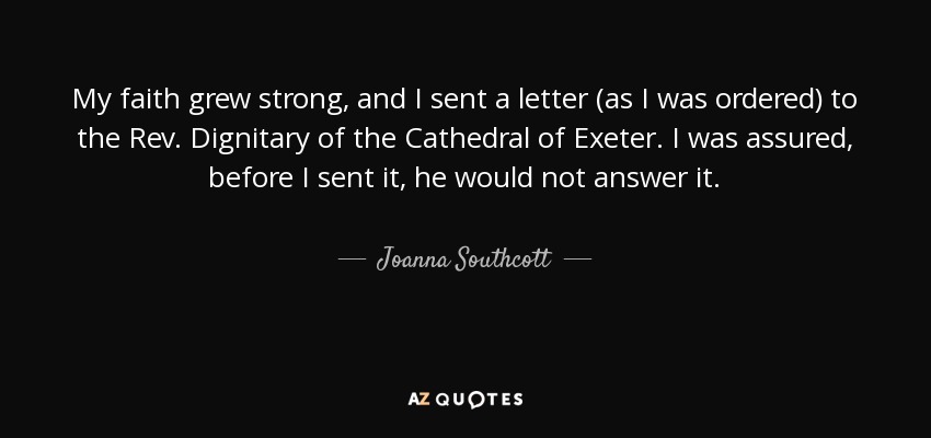 My faith grew strong, and I sent a letter (as I was ordered) to the Rev. Dignitary of the Cathedral of Exeter. I was assured, before I sent it, he would not answer it. - Joanna Southcott