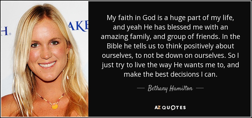 My faith in God is a huge part of my life, and yeah He has blessed me with an amazing family, and group of friends. In the Bible he tells us to think positively about ourselves, to not be down on ourselves. So I just try to live the way He wants me to, and make the best decisions I can. - Bethany Hamilton