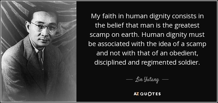 My faith in human dignity consists in the belief that man is the greatest scamp on earth. Human dignity must be associated with the idea of a scamp and not with that of an obedient, disciplined and regimented soldier. - Lin Yutang