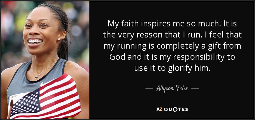 My faith inspires me so much. It is the very reason that I run. I feel that my running is completely a gift from God and it is my responsibility to use it to glorify him. - Allyson Felix