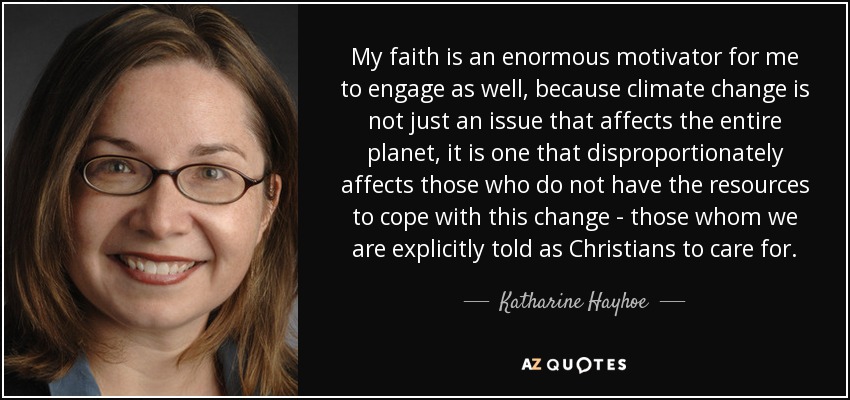 My faith is an enormous motivator for me to engage as well, because climate change is not just an issue that affects the entire planet, it is one that disproportionately affects those who do not have the resources to cope with this change - those whom we are explicitly told as Christians to care for. - Katharine Hayhoe