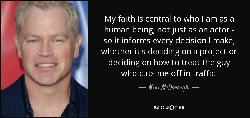 My faith is central to who I am as a human being, not just as an actor - so it informs every decision I make, whether it's deciding on a project or deciding on how to treat the guy who cuts me off in traffic. - Neal McDonough