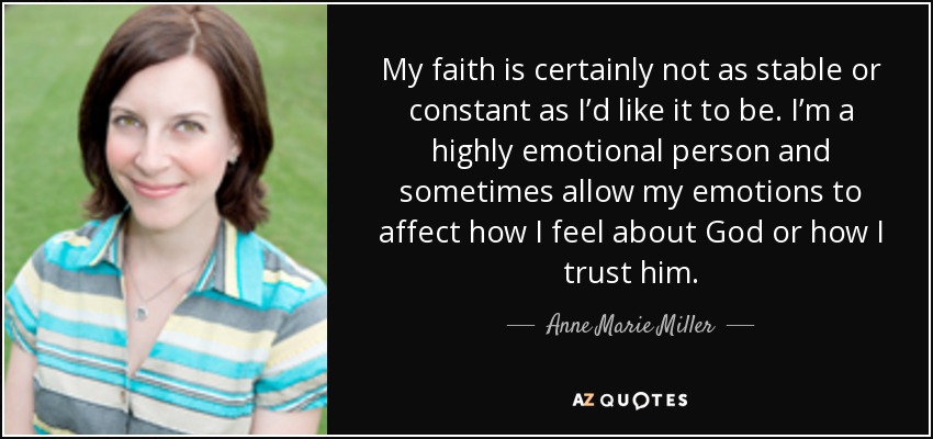 My faith is certainly not as stable or constant as I’d like it to be. I’m a highly emotional person and sometimes allow my emotions to affect how I feel about God or how I trust him. - Anne Marie Miller