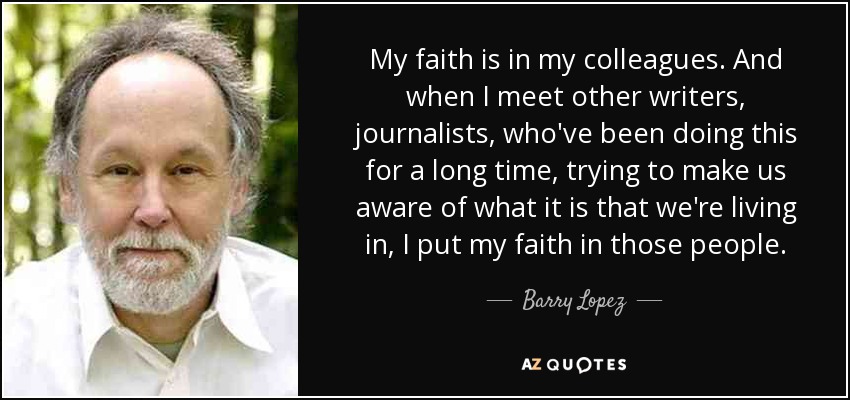 My faith is in my colleagues. And when I meet other writers, journalists, who've been doing this for a long time, trying to make us aware of what it is that we're living in, I put my faith in those people. - Barry Lopez