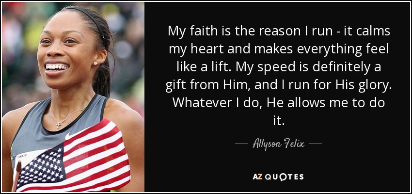My faith is the reason I run - it calms my heart and makes everything feel like a lift. My speed is definitely a gift from Him, and I run for His glory. Whatever I do, He allows me to do it. - Allyson Felix