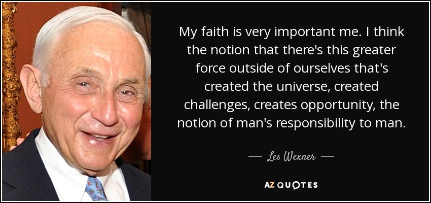 My faith is very important me. I think the notion that there's this greater force outside of ourselves that's created the universe, created challenges, creates opportunity, the notion of man's responsibility to man. - Les Wexner