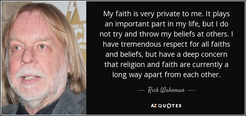 My faith is very private to me. It plays an important part in my life, but I do not try and throw my beliefs at others. I have tremendous respect for all faiths and beliefs, but have a deep concern that religion and faith are currently a long way apart from each other. - Rick Wakeman