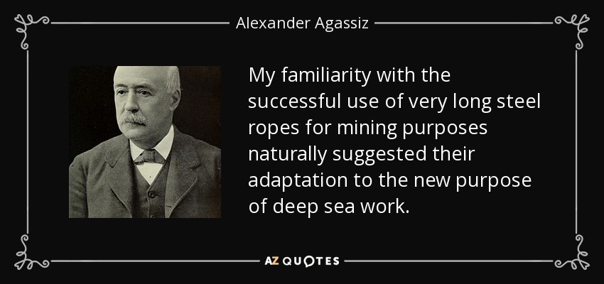 My familiarity with the successful use of very long steel ropes for mining purposes naturally suggested their adaptation to the new purpose of deep sea work. - Alexander Agassiz