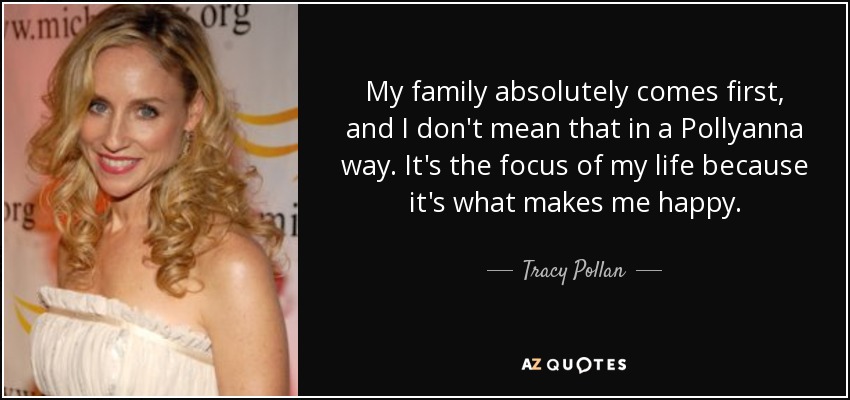 My family absolutely comes first, and I don't mean that in a Pollyanna way. It's the focus of my life because it's what makes me happy. - Tracy Pollan
