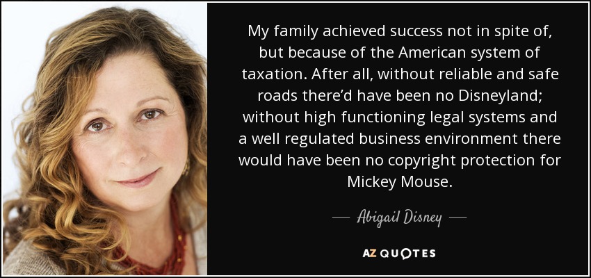 My family achieved success not in spite of, but because of the American system of taxation. After all, without reliable and safe roads there’d have been no Disneyland; without high functioning legal systems and a well regulated business environment there would have been no copyright protection for Mickey Mouse. - Abigail Disney