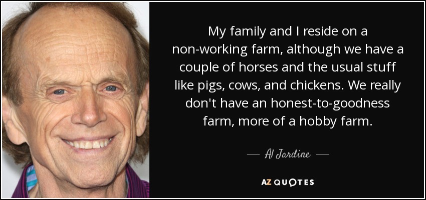 My family and I reside on a non-working farm, although we have a couple of horses and the usual stuff like pigs, cows, and chickens. We really don't have an honest-to-goodness farm, more of a hobby farm. - Al Jardine