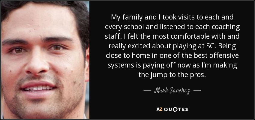 My family and I took visits to each and every school and listened to each coaching staff. I felt the most comfortable with and really excited about playing at SC. Being close to home in one of the best offensive systems is paying off now as I'm making the jump to the pros. - Mark Sanchez