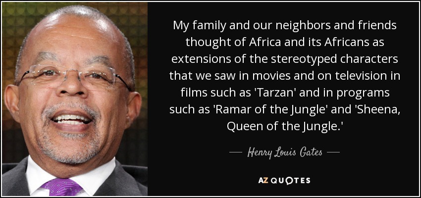 My family and our neighbors and friends thought of Africa and its Africans as extensions of the stereotyped characters that we saw in movies and on television in films such as 'Tarzan' and in programs such as 'Ramar of the Jungle' and 'Sheena, Queen of the Jungle.' - Henry Louis Gates