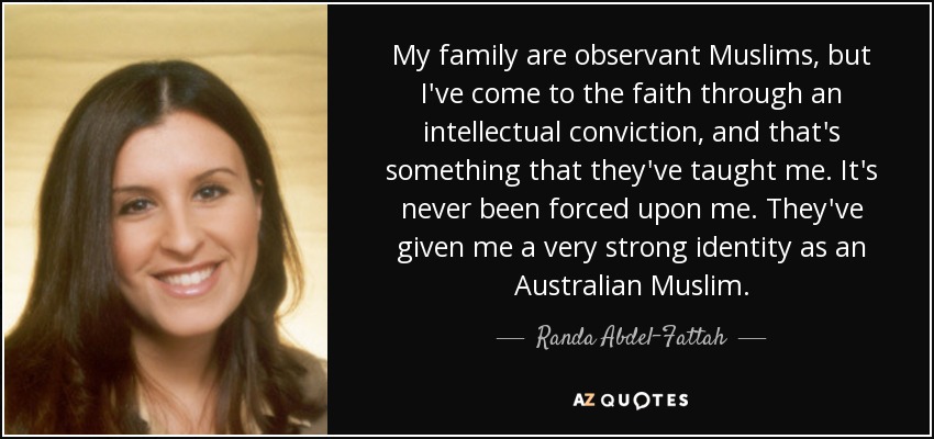 My family are observant Muslims, but I've come to the faith through an intellectual conviction, and that's something that they've taught me. It's never been forced upon me. They've given me a very strong identity as an Australian Muslim. - Randa Abdel-Fattah