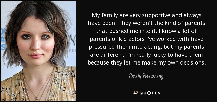 My family are very supportive and always have been. They weren't the kind of parents that pushed me into it. I know a lot of parents of kid actors I've worked with have pressured them into acting, but my parents are different. I'm really lucky to have them because they let me make my own decisions. - Emily Browning