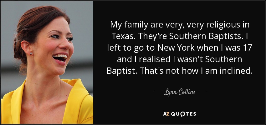 My family are very, very religious in Texas. They're Southern Baptists. I left to go to New York when I was 17 and I realised I wasn't Southern Baptist. That's not how I am inclined. - Lynn Collins