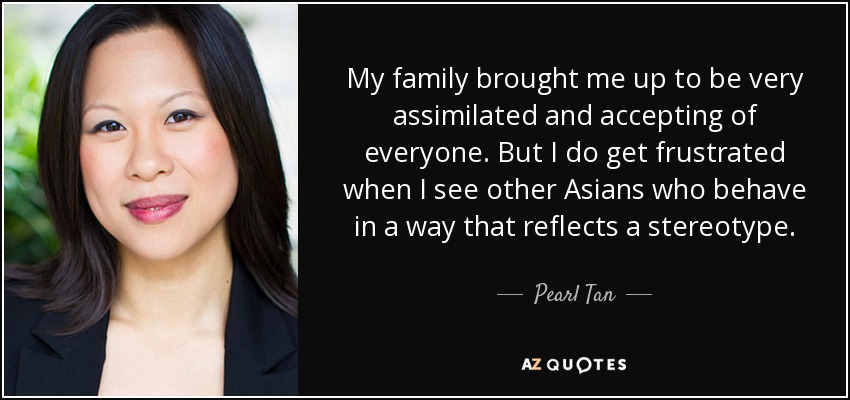 My family brought me up to be very assimilated and accepting of everyone. But I do get frustrated when I see other Asians who behave in a way that reflects a stereotype. - Pearl Tan