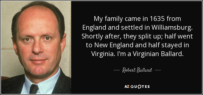 My family came in 1635 from England and settled in Williamsburg. Shortly after, they split up; half went to New England and half stayed in Virginia. I'm a Virginian Ballard. - Robert Ballard
