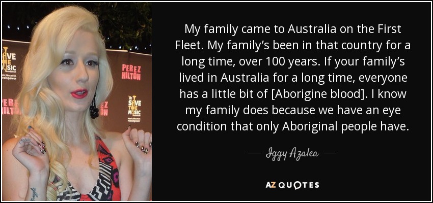 My family came to Australia on the First Fleet. My family’s been in that country for a long time, over 100 years. If your family’s lived in Australia for a long time, everyone has a little bit of [Aborigine blood]. I know my family does because we have an eye condition that only Aboriginal people have. - Iggy Azalea