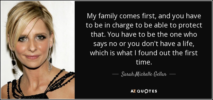 My family comes first, and you have to be in charge to be able to protect that. You have to be the one who says no or you don't have a life, which is what I found out the first time. - Sarah Michelle Gellar