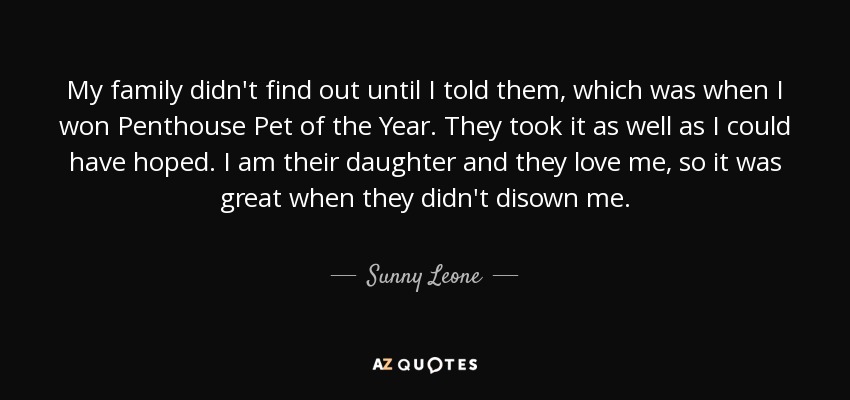 My family didn't find out until I told them, which was when I won Penthouse Pet of the Year. They took it as well as I could have hoped. I am their daughter and they love me, so it was great when they didn't disown me. - Sunny Leone