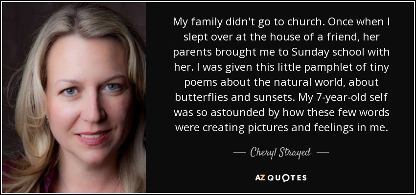 My family didn't go to church. Once when I slept over at the house of a friend, her parents brought me to Sunday school with her. I was given this little pamphlet of tiny poems about the natural world, about butterflies and sunsets. My 7-year-old self was so astounded by how these few words were creating pictures and feelings in me. - Cheryl Strayed