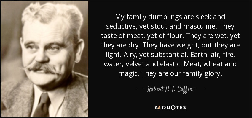 My family dumplings are sleek and seductive, yet stout and masculine. They taste of meat, yet of flour. They are wet, yet they are dry. They have weight, but they are light. Airy, yet substantial. Earth, air, fire, water; velvet and elastic! Meat, wheat and magic! They are our family glory! - Robert P. T. Coffin