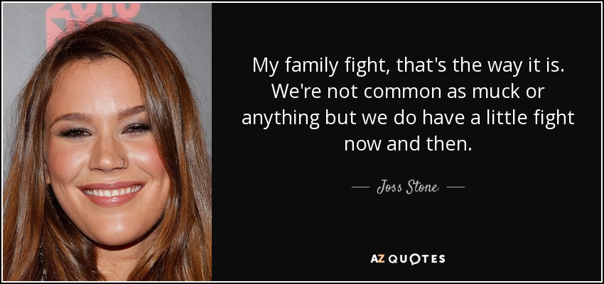 My family fight, that's the way it is. We're not common as muck or anything but we do have a little fight now and then. - Joss Stone