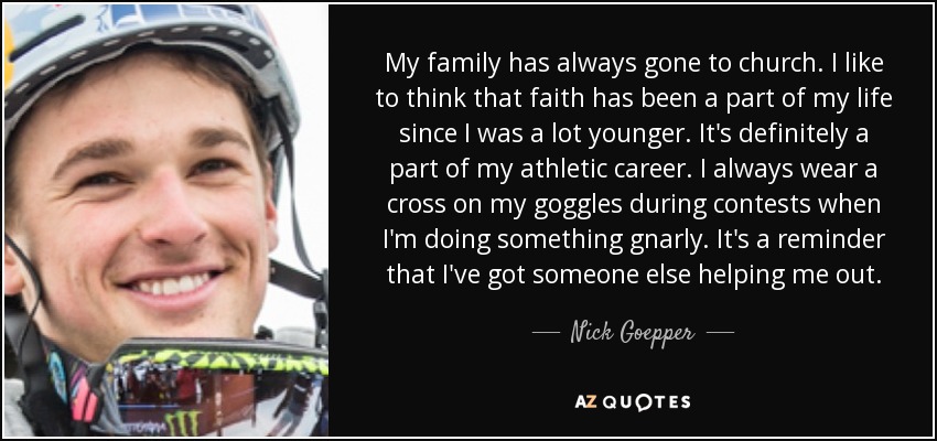 My family has always gone to church. I like to think that faith has been a part of my life since I was a lot younger. It's definitely a part of my athletic career. I always wear a cross on my goggles during contests when I'm doing something gnarly. It's a reminder that I've got someone else helping me out. - Nick Goepper