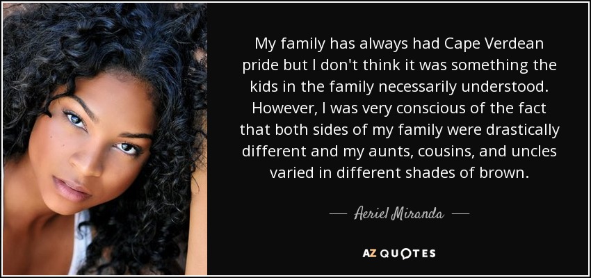 My family has always had Cape Verdean pride but I don't think it was something the kids in the family necessarily understood. However, I was very conscious of the fact that both sides of my family were drastically different and my aunts, cousins, and uncles varied in different shades of brown. - Aeriel Miranda