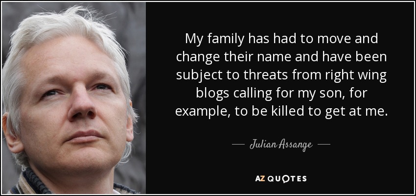 My family has had to move and change their name and have been subject to threats from right wing blogs calling for my son, for example, to be killed to get at me. - Julian Assange