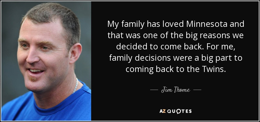 My family has loved Minnesota and that was one of the big reasons we decided to come back. For me, family decisions were a big part to coming back to the Twins. - Jim Thome