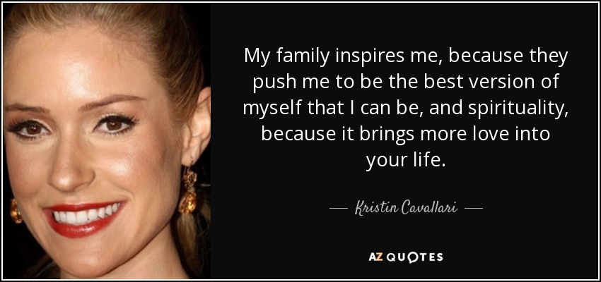My family inspires me, because they push me to be the best version of myself that I can be, and spirituality, because it brings more love into your life. - Kristin Cavallari