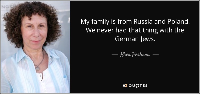 My family is from Russia and Poland. We never had that thing with the German Jews. - Rhea Perlman