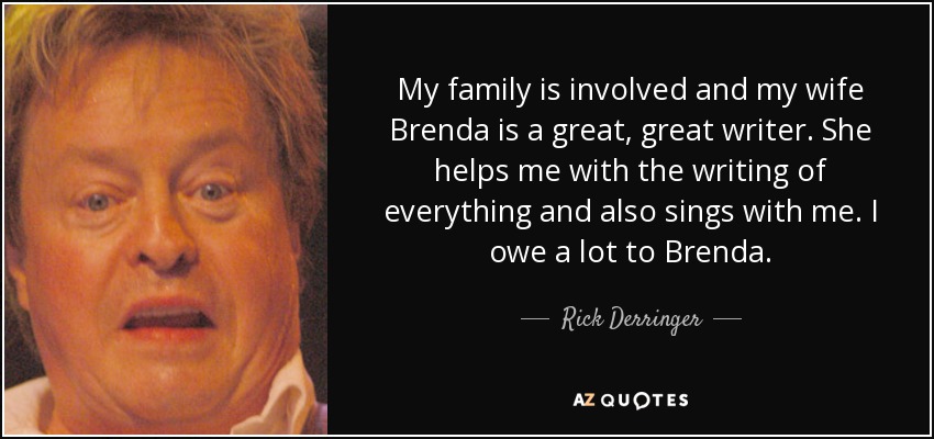 My family is involved and my wife Brenda is a great, great writer. She helps me with the writing of everything and also sings with me. I owe a lot to Brenda. - Rick Derringer
