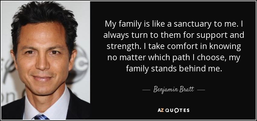 My family is like a sanctuary to me. I always turn to them for support and strength. I take comfort in knowing no matter which path I choose, my family stands behind me. - Benjamin Bratt