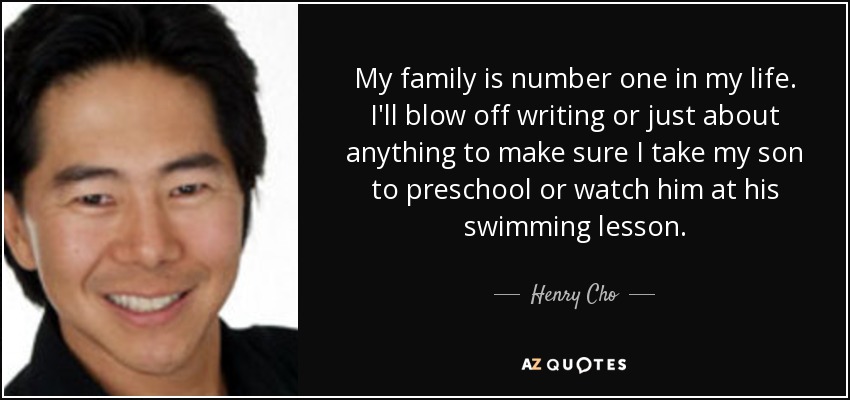 My family is number one in my life. I'll blow off writing or just about anything to make sure I take my son to preschool or watch him at his swimming lesson. - Henry Cho