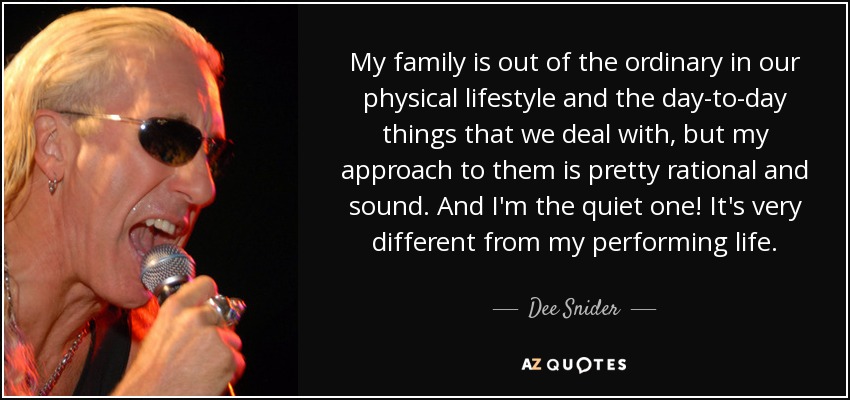 My family is out of the ordinary in our physical lifestyle and the day-to-day things that we deal with, but my approach to them is pretty rational and sound. And I'm the quiet one! It's very different from my performing life. - Dee Snider