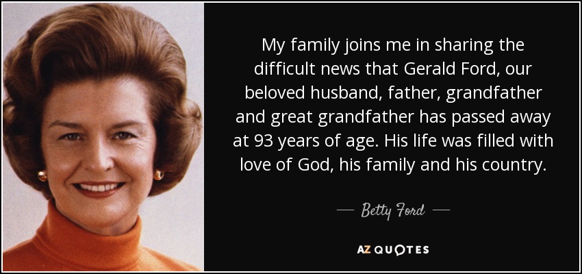 My family joins me in sharing the difficult news that Gerald Ford, our beloved husband, father, grandfather and great grandfather has passed away at 93 years of age. His life was filled with love of God, his family and his country. - Betty Ford