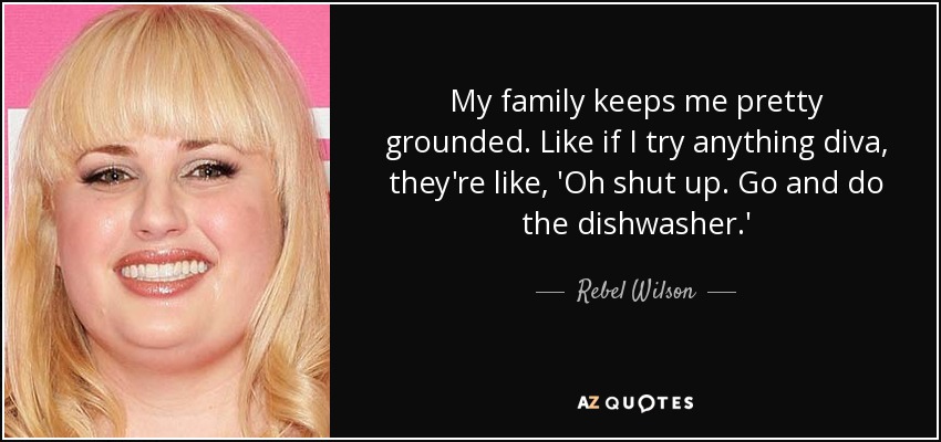 My family keeps me pretty grounded. Like if I try anything diva, they're like, 'Oh shut up. Go and do the dishwasher.' - Rebel Wilson