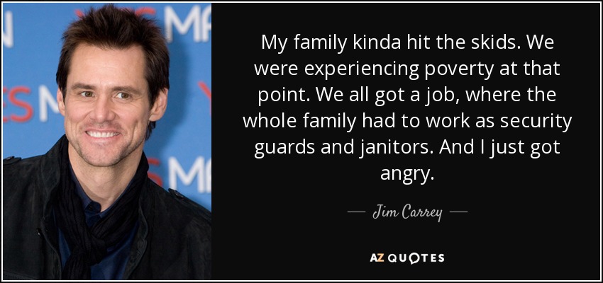 My family kinda hit the skids. We were experiencing poverty at that point. We all got a job, where the whole family had to work as security guards and janitors. And I just got angry. - Jim Carrey