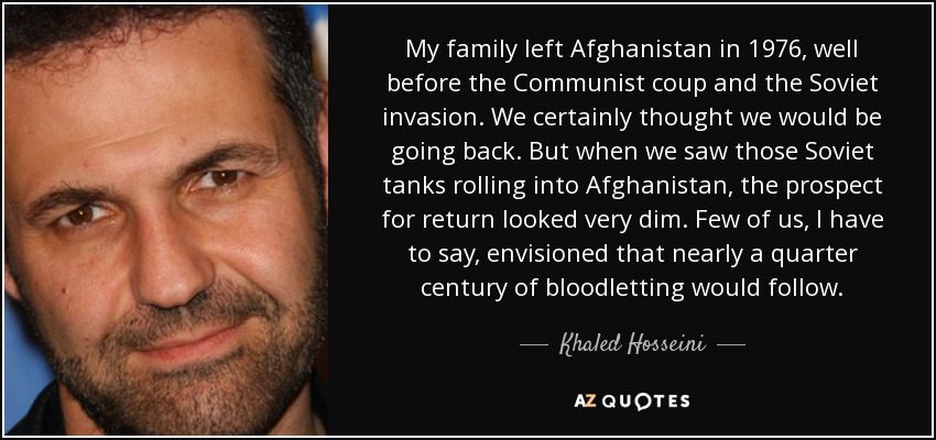 My family left Afghanistan in 1976, well before the Communist coup and the Soviet invasion. We certainly thought we would be going back. But when we saw those Soviet tanks rolling into Afghanistan, the prospect for return looked very dim. Few of us, I have to say, envisioned that nearly a quarter century of bloodletting would follow. - Khaled Hosseini