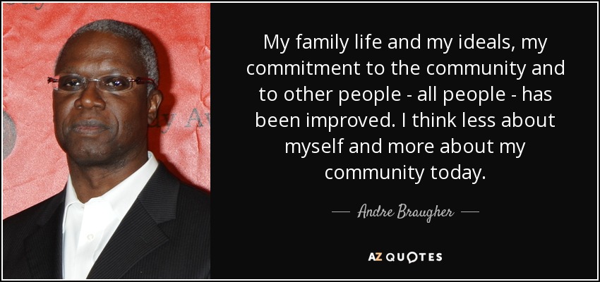 My family life and my ideals, my commitment to the community and to other people - all people - has been improved. I think less about myself and more about my community today. - Andre Braugher