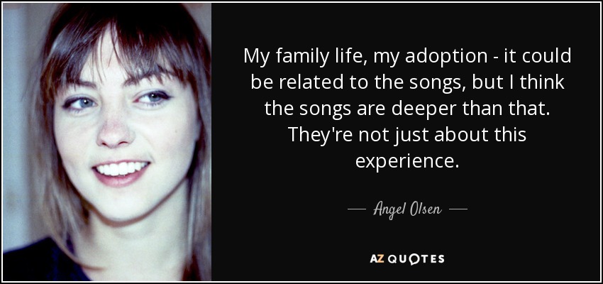 My family life, my adoption - it could be related to the songs, but I think the songs are deeper than that. They're not just about this experience. - Angel Olsen