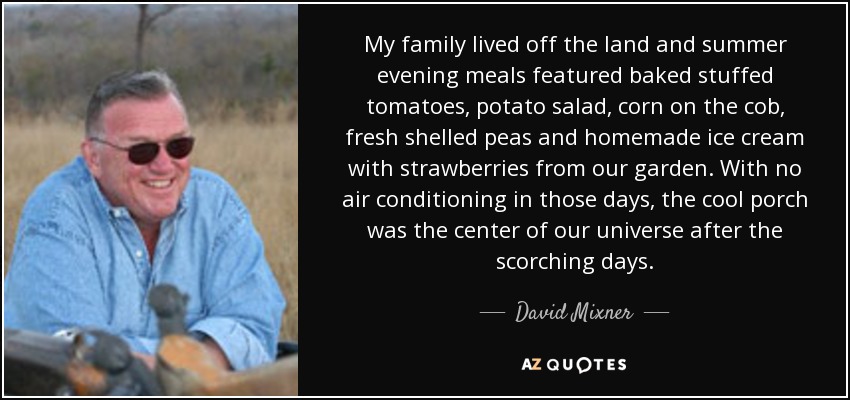 My family lived off the land and summer evening meals featured baked stuffed tomatoes, potato salad, corn on the cob, fresh shelled peas and homemade ice cream with strawberries from our garden. With no air conditioning in those days, the cool porch was the center of our universe after the scorching days. - David Mixner