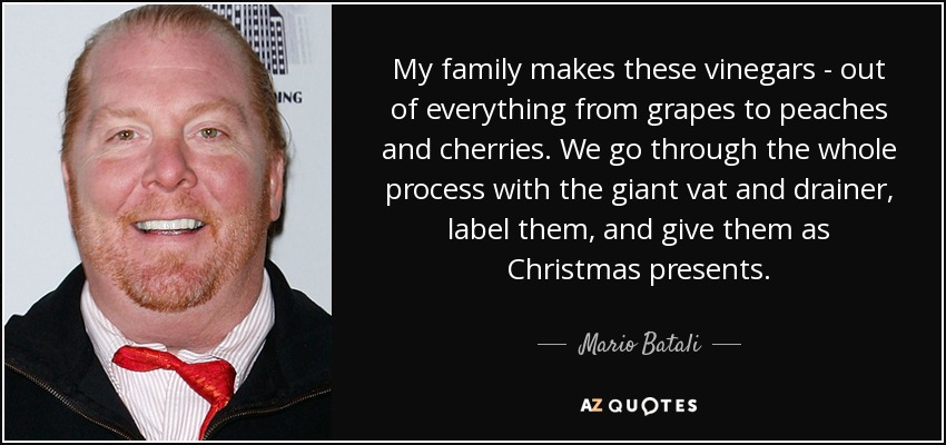My family makes these vinegars - out of everything from grapes to peaches and cherries. We go through the whole process with the giant vat and drainer, label them, and give them as Christmas presents. - Mario Batali