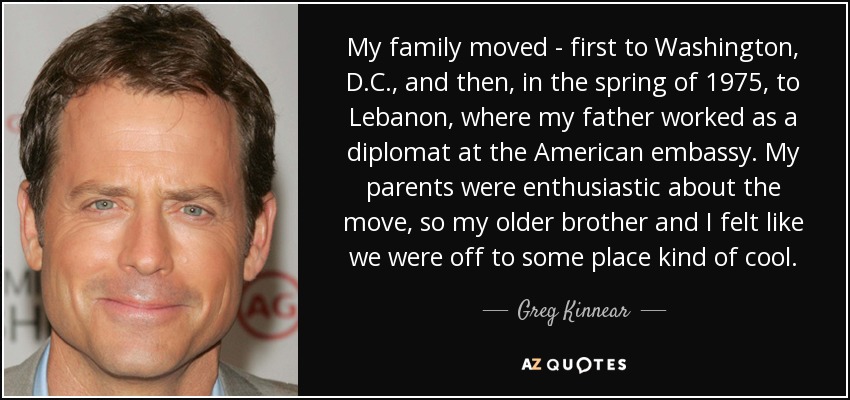My family moved - first to Washington, D.C., and then, in the spring of 1975, to Lebanon, where my father worked as a diplomat at the American embassy. My parents were enthusiastic about the move, so my older brother and I felt like we were off to some place kind of cool. - Greg Kinnear